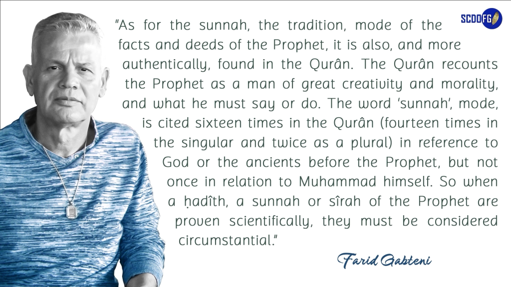 Portrait of Farid Abbes Raja Gabteni with a quote “As for the sunnah, the tradition, mode of the facts and deeds of the Prophet, it is also, and more authentically, found in the Qurân. The Qurân recounts the Prophet as a man of great creativity and morality, and what he must say or do. The word ‘sunnah’, mode, is cited sixteen times in the Qurân (fourteen times in the singular and twice as a plural) in reference to God or the ancients before the Prophet, but not once in relation to Muhammad himself. So when a ḥadîth, a sunnah or sîrah of the Prophet are proven scientifically, they must be considered circumstantial.”