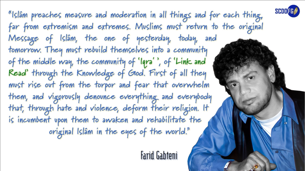 Portrait of Farid Abbes Raja Gabteni with a quote “Islâm preaches measure and moderation in all things and for each thing, far from extremism and extremes. Muslims must return to the original Message of Islâm, the one of yesterday, today, and tomorrow. They must rebuild themselves into a community of the middle way, the community of ‘Iqra' ’, of ‘Link and Read’ through the Knowledge of God. First of all they must rise out from the torpor and fear that overwhelm them, and vigorously denounce everything and everybody that, through hate and violence, deform their religion. It is incumbent upon them to awaken and rehabilitate the original Islâm in the eyes of the world.”