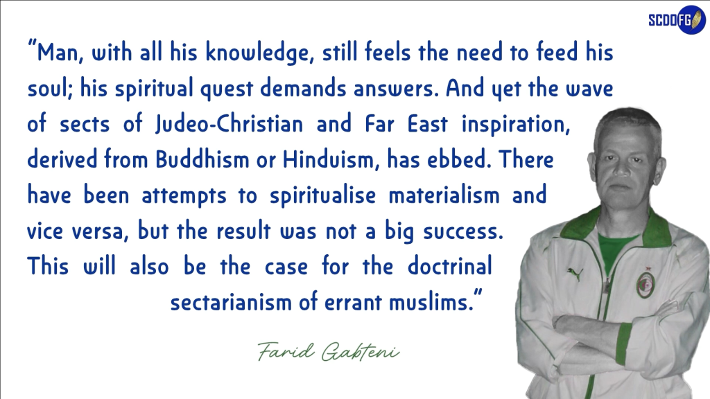 Portrait of Farid Abbes Raja Gabteni with a quote “Man, with all his knowledge, still feels the need to feed his soul; his spiritual quest demands answers. And yet the wave of sects of Judeo-Christian and Far East inspiration, derived from Buddhism or Hinduism, has ebbed. There have been attempts to spiritualise materialism and vice versa, but the result was not a big success. This will also be the case for the doctrinal sectarianism of errant muslims.”