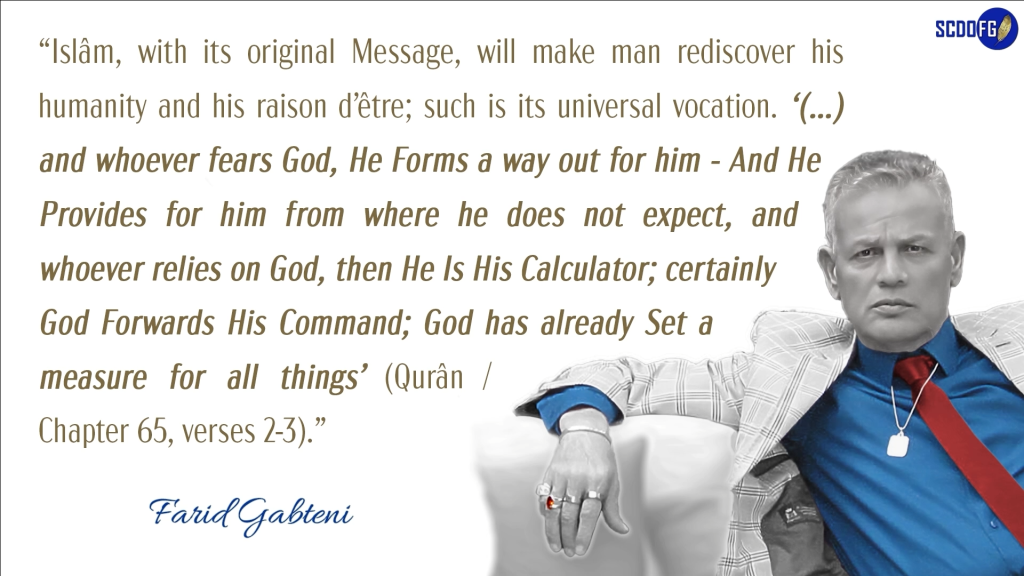 Portrait of Farid Abbes Raja Gabteni with a quote “Islâm, with its original Message, will make man rediscover his humanity and his raison d’être; such is its universal vocation. ‘(…) and whoever fears God, He Forms a way out for him - And He Provides for him from where he does not expect, and whoever relies on God, then He Is His Calculator; certainly God Forwards His Command; God has already Set a measure for all things’ (Qurân / Chapter 65, verses 2-3).”