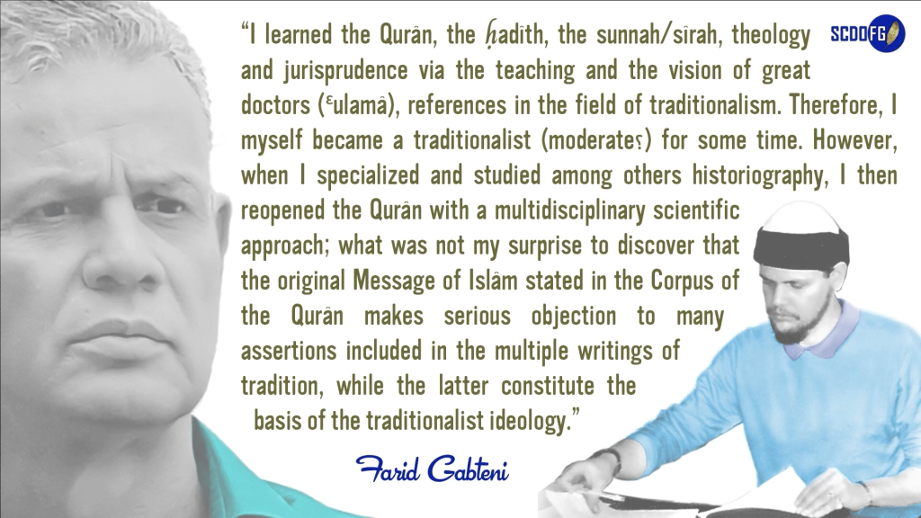 Portrait of Farid Abbes Raja Gabteni with a quote “I learned the Qurân, the ḥadîth, the sunnah/sîrah, theology and jurisprudence via the teaching and the vision of great doctors (Ɛulamâ), references in the field of traditionalism. Therefore, I myself became a traditionalist (moderate؟) for some time. However, when I specialized and studied among others historiography, I then reopened the Qurân with a multidisciplinary scientific approach; what was not my surprise to discover that the original Message of Islâm stated in the Corpus of the Qurân makes serious objection to many assertions included in the multiple writings of tradition, while the latter constitute the basis of the traditionalist ideology.”
