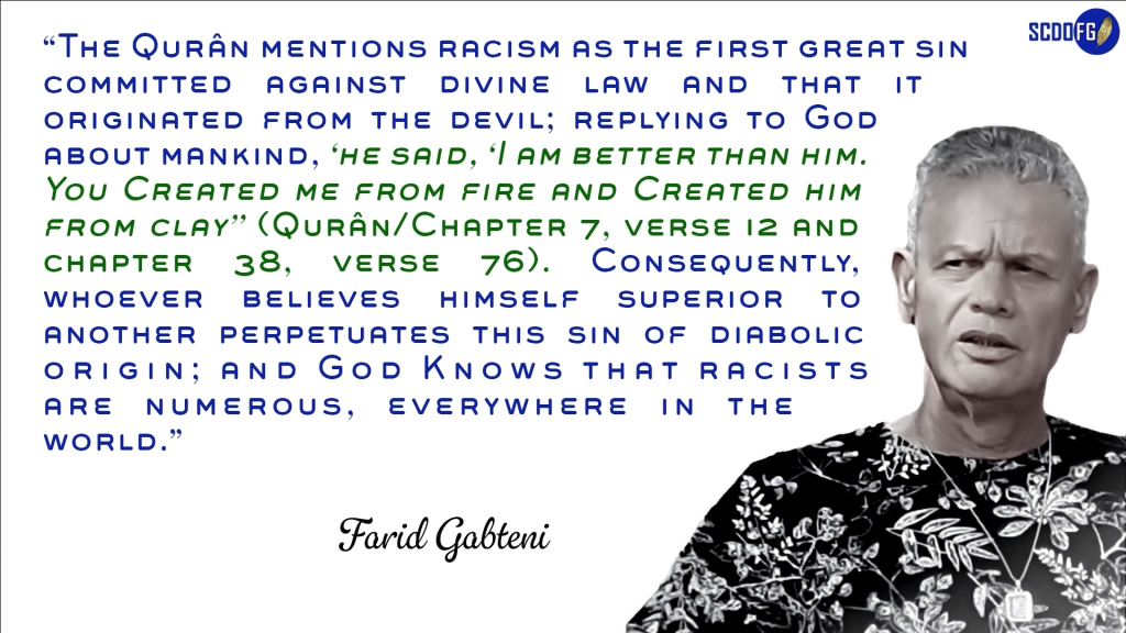 Portrait of Farid Abbes Raja Gabteni with a quote “The Qurân mentions racism as the first great sin committed against divine law and that it originated from the devil; replying to God about mankind, ‘he said, ‘I am better than him. You Created me from fire and Created him from clay’’ (Qurân/Chapter 7, verse 12 and chapter 38, verse 76). Consequently, whoever believes himself superior to another perpetuates this sin of diabolic origin; and God Knows that racists are numerous, everywhere in the world.”