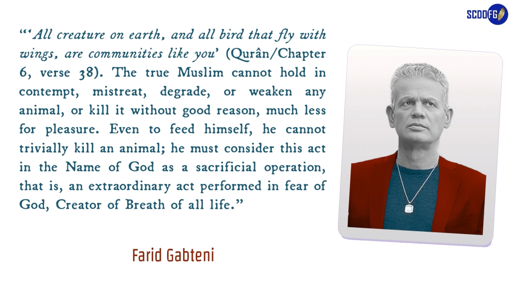 Portrait of Farid Abbes Raja Gabteni with a quote “‘All creature on earth, and all bird that fly with wings, are communities like you’ (Qurân/Chapter 6, verse 38). The true Muslim cannot hold in contempt, mistreat, degrade, or weaken any animal, or kill it without good reason, much less for pleasure. Even to feed himself, he cannot trivially kill an animal; he must consider this act in the Name of God as a sacrificial operation, that is, an extraordinary act performed in fear of God, Creator of Breath of all life.”
