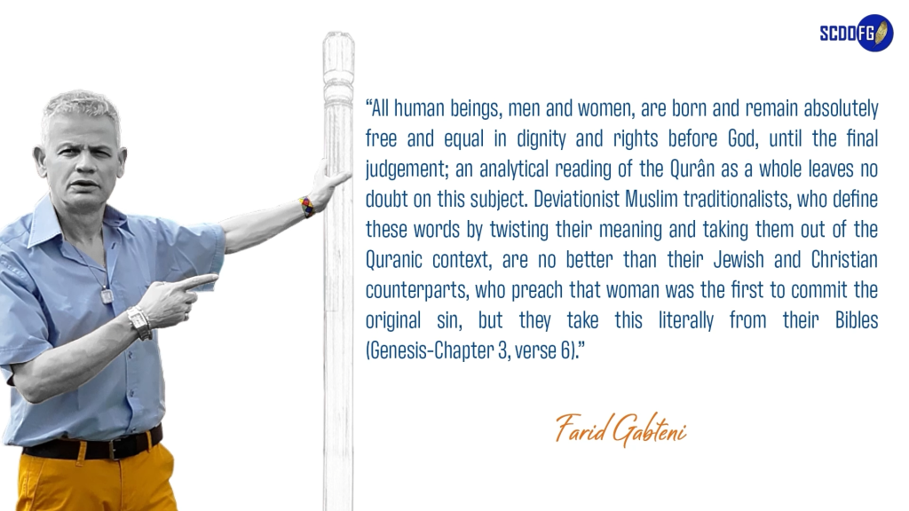 Portrait of Farid Abbes Raja Gabteni with a quote “All human beings, men and women, are born and remain absolutely free and equal in dignity and rights before God, until the final judgement; an analytical reading of the Qurân as a whole leaves no doubt on this subject. Deviationist Muslim traditionalists, who define these words by twisting their meaning and taking them out of the Quranic context, are no better than their Jewish and Christian counterparts, who preach that woman was the first to commit the original sin, but they take this literally from their Bibles (Genesis-Chapter 3, verse 6).”