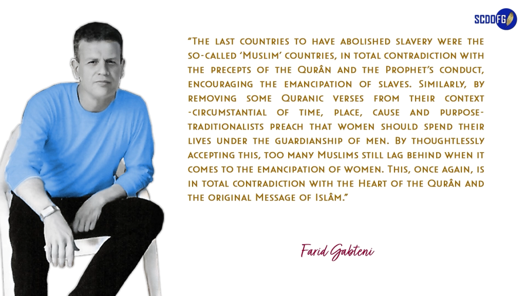 Portrait of Farid Abbes Raja Gabteni with a quote “The last countries to have abolished slavery were the so-called ‘Muslim’ countries, in total contradiction with the precepts of the Qurân and the Prophet’s conduct, encouraging the emancipation of slaves. Similarly, by removing some Quranic verses from their context -circumstantial of time, place, cause and purpose- traditionalists preach that women should spend their lives under the guardianship of men. By thoughtlessly accepting this, too many Muslims still lag behind when it comes to the emancipation of women. This, once again, is in total contradiction with the Heart of the Qurân and the original Message of Islâm.”