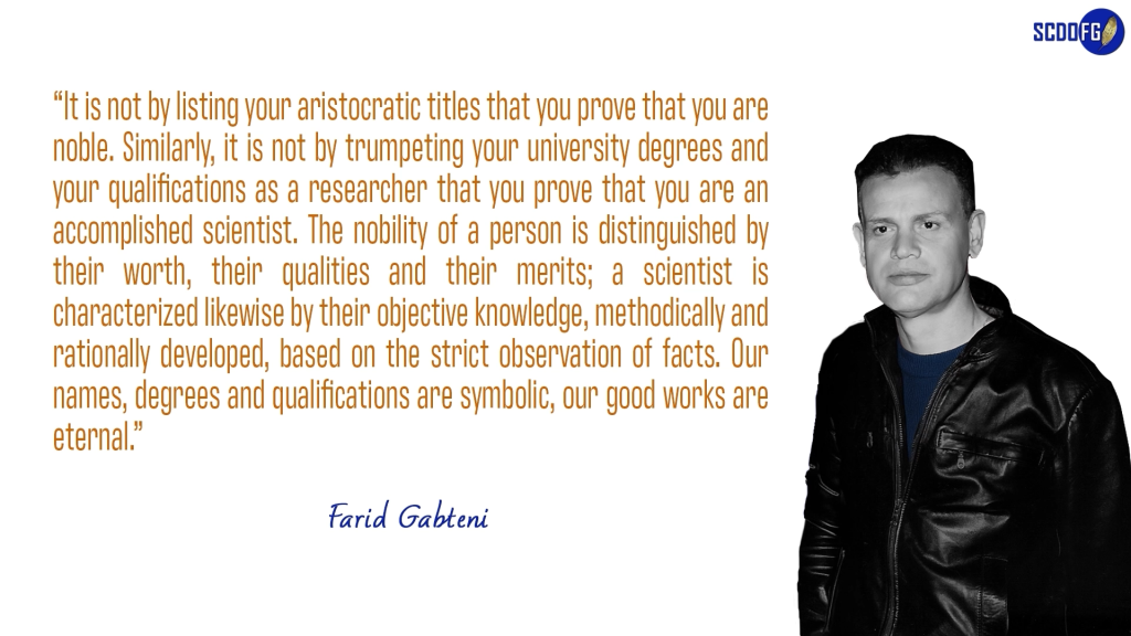 Portrait of Farid Abbes Raja Gabteni with a quote “It is not by listing your aristocratic titles that you prove that you are noble. Similarly, it is not by trumpeting your university degrees and your qualifications as a researcher that you prove that you are an accomplished scientist. The nobility of a person is distinguished by their worth, their qualities and their merits; a scientist is characterized likewise by their objective knowledge, methodically and rationally developed, based on the strict observation of facts. Our names, degrees and qualifications are symbolic, our good works are eternal.”
