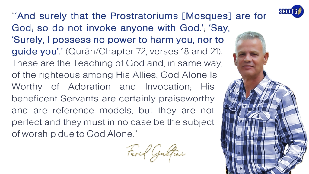 Portrait of Farid Abbes Raja Gabteni with a quote “‘And surely that the Prostratoriums [Mosques] are for God; so do not invoke anyone with God.’; ‘Say, ‘Surely, I possess no power to harm you, nor to guide you’.’ (Qurân/Chapter 72, verses 18 and 21). These are the Teaching of God and, in same way, of the righteous among His Allies; God Alone Is Worthy of Adoration and Invocation; His beneficent Servants are certainly praiseworthy and are reference models, but they are not perfect and they must in no case be the subject of worship due to God Alone.”