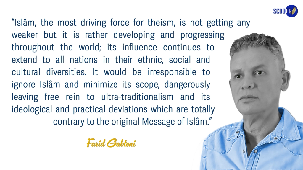 Portrait of Farid Abbes Raja Gabteni with a quote “Islâm, the most driving force for theism, is not getting any weaker but it is rather developing and progressing throughout the world; its influence continues to extend to all nations in their ethnic, social and cultural diversities. It would be irresponsible to ignore Islâm and minimize its scope, dangerously leaving free rein to ultra-traditionalism and its ideological and practical deviations which are totally contrary to the original Message of Islâm.”