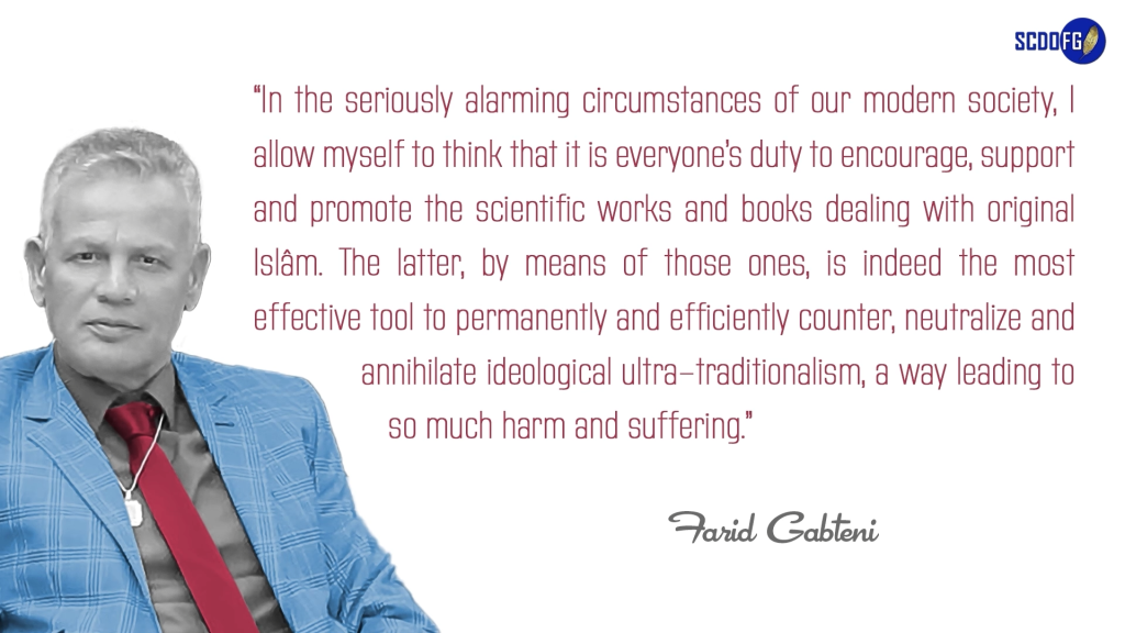 Portrait of Farid Abbes Raja Gabteni with a quote “In the seriously alarming circumstances of our modern society, I allow myself to think that it is everyone’s duty to encourage, support and promote the scientific works and books dealing with original Islâm. The latter, by means of those ones, is indeed the most effective tool to permanently and efficiently counter, neutralize and annihilate ideological ultra-traditionalism, a way leading to so much harm and suffering.”