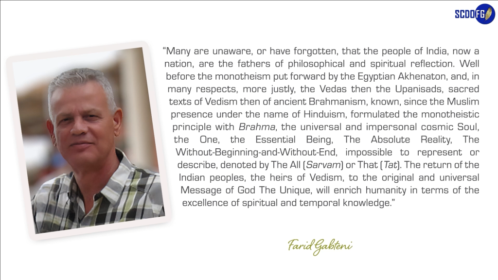 Portrait of Farid Abbes Raja Gabteni with a quote “Many are unaware, or have forgotten, that the people of India, now a nation, are the fathers of philosophical and spiritual reflection. Well before the monotheism put forward by the Egyptian Akhenaton, and, in many respects, more justly, the Vedas then the Upanisads, sacred texts of Vedism then of ancient Brahmanism, known, since the Muslim presence under the name of Hinduism, formulated the monotheistic principle with Brahma, the universal and impersonal cosmic Soul, the One, the Essential Being, The Absolute Reality, The Without-Beginning-and-Without-End, impossible to represent or describe, denoted by The All (Sarvam) or That (Tat). The return of the Indian peoples, the heirs of Vedism, to the original and universal Message of God The Unique, will enrich humanity in terms of the excellence of spiritual and temporal knowledge.”