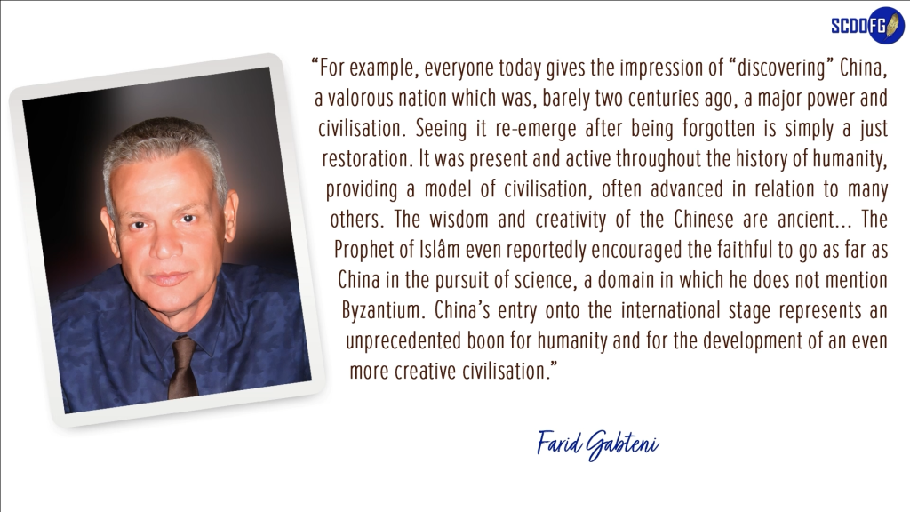 Portrait of Farid Abbes Raja Gabteni with a quote “For example, everyone today gives the impression of “discovering” China, a valorous nation which was, barely two centuries ago, a major power and civilisation. Seeing it re-emerge after being forgotten is simply a just restoration. It was present and active throughout the history of humanity, providing a model of civilisation, often advanced in relation to many others. The wisdom and creativity of the Chinese are ancient... The Prophet of Islâm even reportedly encouraged the faithful to go as far as China in the pursuit of science, a domain in which he does not mention Byzantium. China’s entry onto the international stage represents an unprecedented boon for humanity and for the development of an even more creative civilisation.”