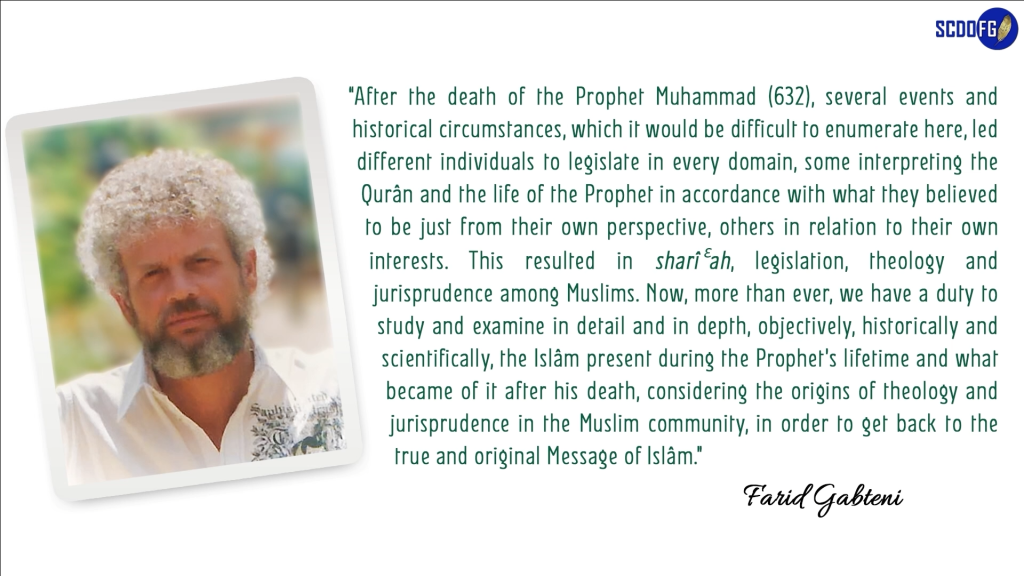 Portrait of Farid Abbes Raja Gabteni with a quote “After the death of the Prophet Muhammad (632), several events and historical circumstances, which it would be difficult to enumerate here, led different individuals to legislate in every domain, some interpreting the Qurân and the life of the Prophet in accordance with what they believed to be just from their own perspective, others in relation to their own interests. This resulted in sharîƐah, legislation, theology and jurisprudence among Muslims. Now, more than ever, we have a duty to study and examine in detail and in depth, objectively, historically and scientifically, the Islâm present during the Prophet’s lifetime and what became of it after his death, considering the origins of theology and jurisprudence in the Muslim community, in order to get back to the true and original Message of Islâm.”