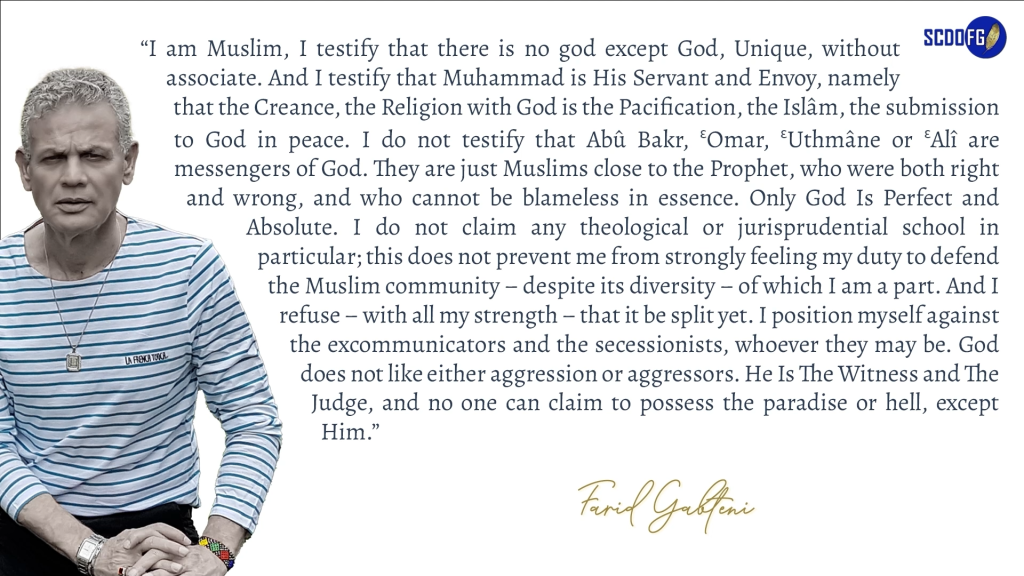 Portrait of Farid Abbes Raja Gabteni with a quote “I am Muslim, I testify that there is no god except God, Unique, without associate. And I testify that Muhammad is His Servant and Envoy, namely that the Creance, the Religion with God is the Pacification, the Islâm, the submission to God in peace. I do not testify that Abû Bakr, ƐOmar, ƐUthmâne or ƐAlî are messengers of God. They are just Muslims close to the Prophet, who were both right and wrong, and who cannot be blameless in essence. Only God Is Perfect and Absolute. I do not claim any theological or jurisprudential school in particular; this does not prevent me from strongly feeling my duty to defend the Muslim community – despite its diversity – of which I am a part. And I refuse – with all my strength – that it be split yet. I position myself against the excommunicators and the secessionists, whoever they may be. God does not like either aggression or aggressors. He Is The Witness and The Judge, and no one can claim to possess the paradise or hell, except Him.”