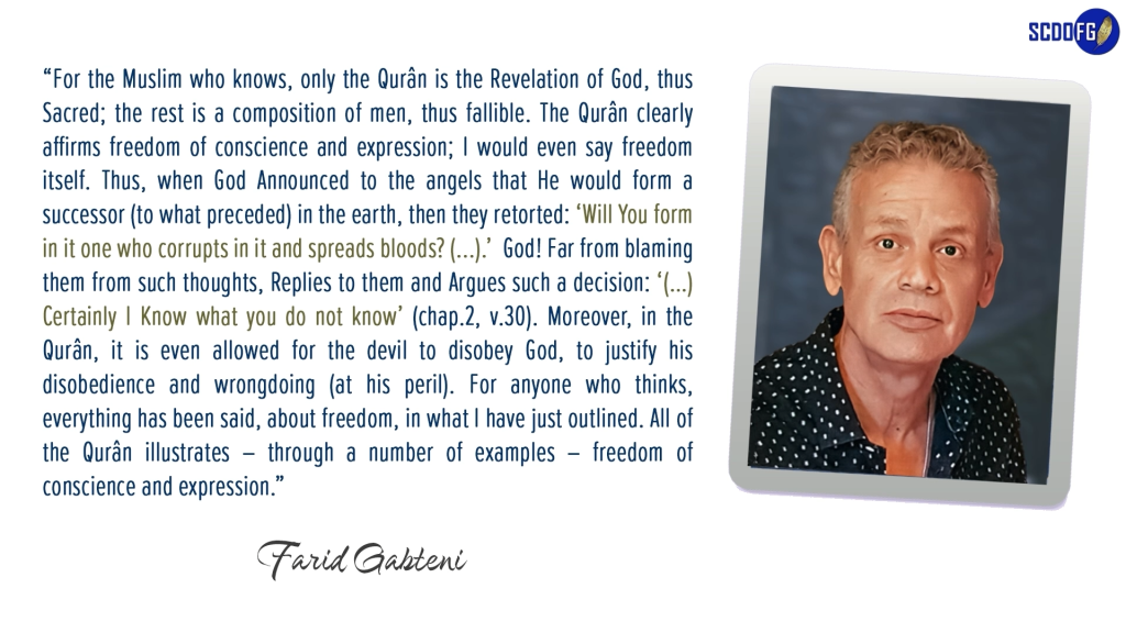 Portrait of Farid Abbes Raja Gabteni with a quote “For the Muslim who knows, only the Qurân is the Revelation of God, thus Sacred; the rest is a composition of men, thus fallible. The Qurân clearly affirms freedom of conscience and expression; I would even say freedom itself. Thus, when God Announced to the angels that He would form a successor (to what preceded) in the earth, then they retorted: ‘Will You form in it one who corrupts in it and spreads bloods? (...).’ God! Far from blaming them from such thoughts, Replies to them and Argues such a decision: ‘(…) Certainly I Know what you do not know’ (chap.2, v.30). Moreover, in the Qurân, it is even allowed for the devil to disobey God, to justify his disobedience and wrongdoing (at his peril). For anyone who thinks, everything has been said, about freedom, in what I have just outlined. All of the Qurân illustrates – through a number of examples – freedom of conscience and expression.”