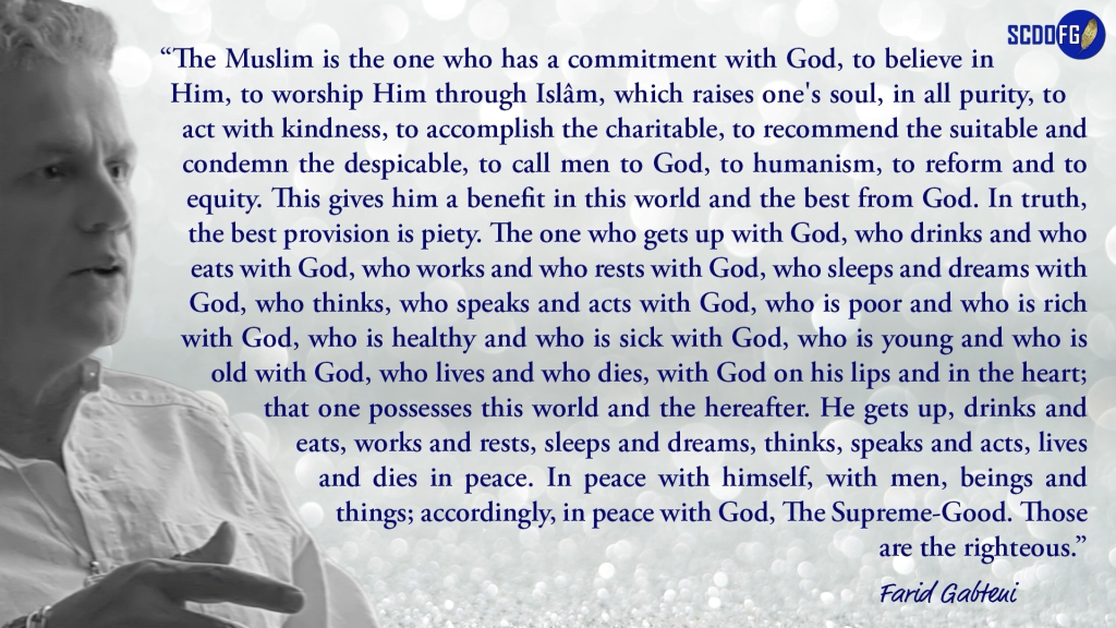 Portrait of Farid Abbes Raja Gabteni with a quote “ The Muslim is the one who has a commitment with God, to believe in Him, to worship Him through Islâm, which raises one's soul, in all purity, to act with kindness, to accomplish the charitable, to recommend the suitable and condemn the despicable, to call men to God, to humanism, to reform and to equity. This gives him a benefit in this world and the best from God. In truth, the best provision is piety. The one who gets up with God, who drinks and who eats with God, who works and who rests with God, who sleeps and dreams with God, who thinks, who speaks and acts with God, who is poor and who is rich with God, who is healthy and who is sick with God, who is young and who is old with God, who lives and who dies, with God on his lips and in the heart; that one possesses this world and the hereafter. He gets up, drinks and eats, works and rests, sleeps and dreams, thinks, speaks and acts, lives and dies in peace. In peace with himself, with men, beings and things; accordingly, in peace with God, The Supreme-Good. Those are the righteous.”