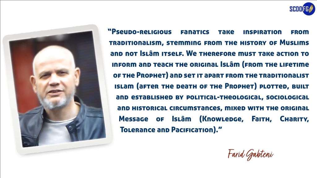 Portrait of Farid Abbes Raja Gabteni with a quote Pseudo-religious fanatics take inspiration from traditionalism, stemming from the history of Muslims and not Islâm itself. We therefore must take action to inform and teach the original Islâm (from the lifetime of the Prophet) and set it apart from the traditionalist islam (after the death of the Prophet) plotted, built and established by political-theological, sociological and historical circumstances, mixed with the original Message of Islâm (Knowledge, Faith, Charity, Tolerance and Pacification). “”