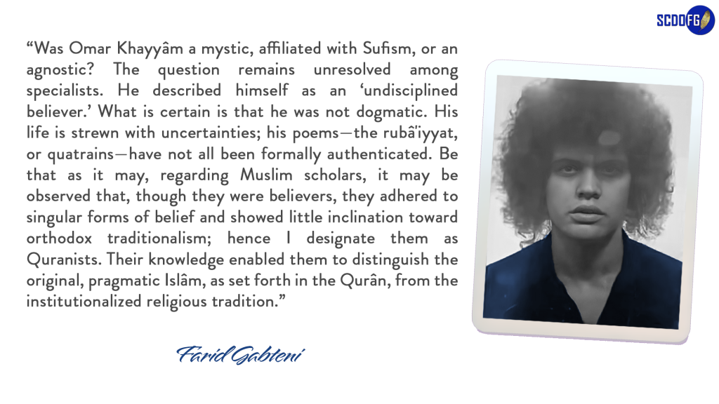 Portrait of Farid Abbes Raja Gabteni with a quote “Was Omar Khayyâm a mystic, affiliated with Sufism, or an agnostic? The question remains unresolved among specialists. He described himself as an ‘undisciplined believer.’ What is certain is that he was not dogmatic. His life is strewn with uncertainties; his poems—the rubâ'iyyat, or quatrains—have not all been formally authenticated. Be that as it may, regarding Muslim scholars, it may be observed that, though they were believers, they adhered to singular forms of belief and showed little inclination toward orthodox traditionalism; hence I designate them as Quranists. Their knowledge enabled them to distinguish the original, pragmatic Islâm, as set forth in the Qurân, from the institutionalized religious tradition.”