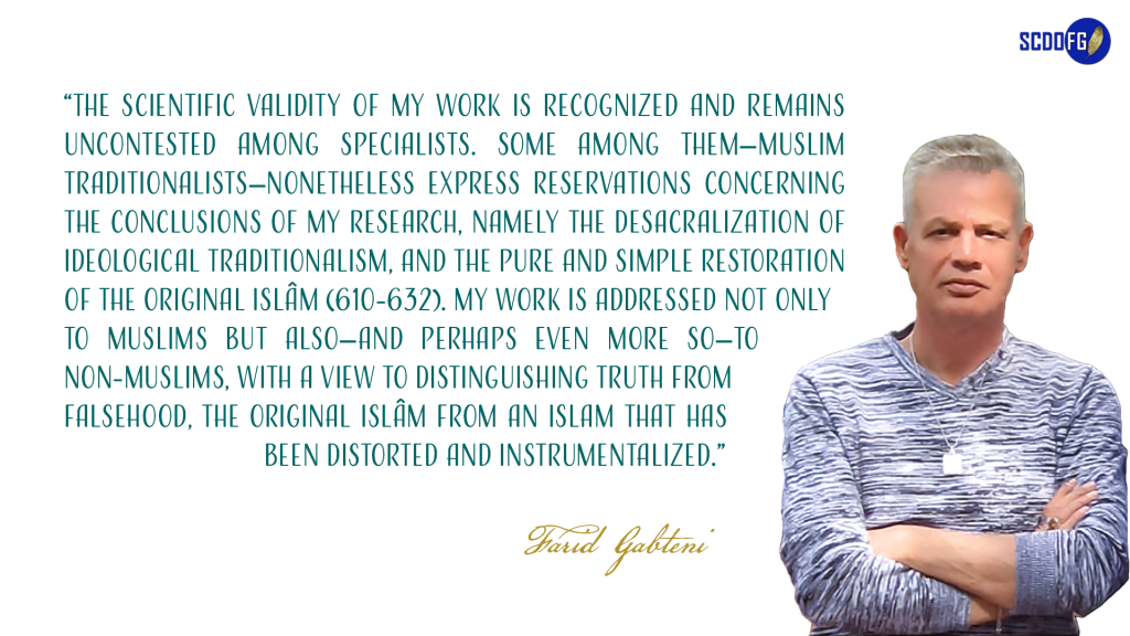 Portrait of Farid Abbes Raja Gabteni with a quote “The scientific validity of my work is recognized and remains uncontested among specialists. Some among them—Muslim traditionalists—nonetheless express reservations concerning the conclusions of my research, namely the desacralization of ideological traditionalism, and the pure and simple restoration of the original Islâm (610-632). My work is addressed not only to Muslims but also—and perhaps even more so—to non-Muslims, with a view to distinguishing truth from falsehood, the original Islâm from an islam that has been distorted and instrumentalized.”