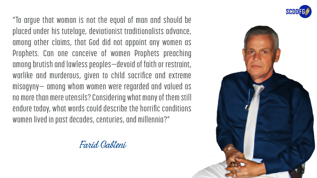 Portrait of Farid Abbes Raja Gabteni with a quote “To argue that woman is not the equal of man and should be placed under his tutelage, deviationist traditionalists advance, among other claims, that God did not appoint any women as Prophets. Can one conceive of women Prophets preaching among brutish and lawless peoples—devoid of faith or restraint, warlike and murderous, given to child sacrifice and extreme misogyny— among whom women were regarded and valued as no more than mere utensils? Considering what many of them still endure today, what words could describe the horrific conditions women lived in past decades, centuries, and millennia?”