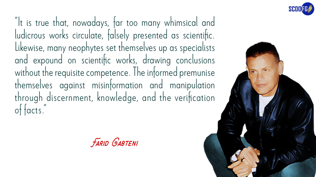 Portrait of Farid Abbes Raja Gabteni with a quote “It is true that, nowadays, far too many whimsical and ludicrous works circulate, falsely presented as scientific. Likewise, many neophytes set themselves up as specialists and expound on scientific works, drawing conclusions without the requisite competence. The informed premunise themselves against misinformation and manipulation through discernment, knowledge, and the verification of facts.”