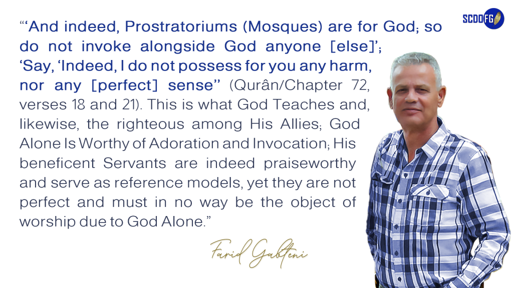 Portrait of Farid Abbes Raja Gabteni with a quote “‘And indeed, Prostratoriums (Mosques) are for God; so do not invoke alongside God anyone [else]’; ‘Say, ‘Indeed, I do not possess for you any harm, nor any [perfect] sense’’ (Qurân/Chapter 72, verses 18 and 21). This is what God Teaches and, likewise, the righteous among His Allies; God Alone Is Worthy of Adoration and Invocation; His beneficent Servants are indeed praiseworthy and serve as reference models, yet they are not perfect and must in no way be the object of worship due to God Alone.”