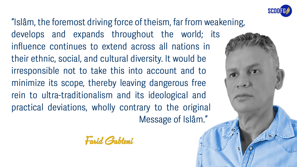 Portrait of Farid Abbes Raja Gabteni with a quote “Islâm, the foremost driving force of theism, far from weakening, develops and expands throughout the world; its influence continues to extend across all nations in their ethnic, social, and cultural diversity. It would be irresponsible not to take this into account and to minimize its scope, thereby leaving dangerous free rein to ultra-traditionalism and its ideological and practical deviations, wholly contrary to the original Message of Islâm.”