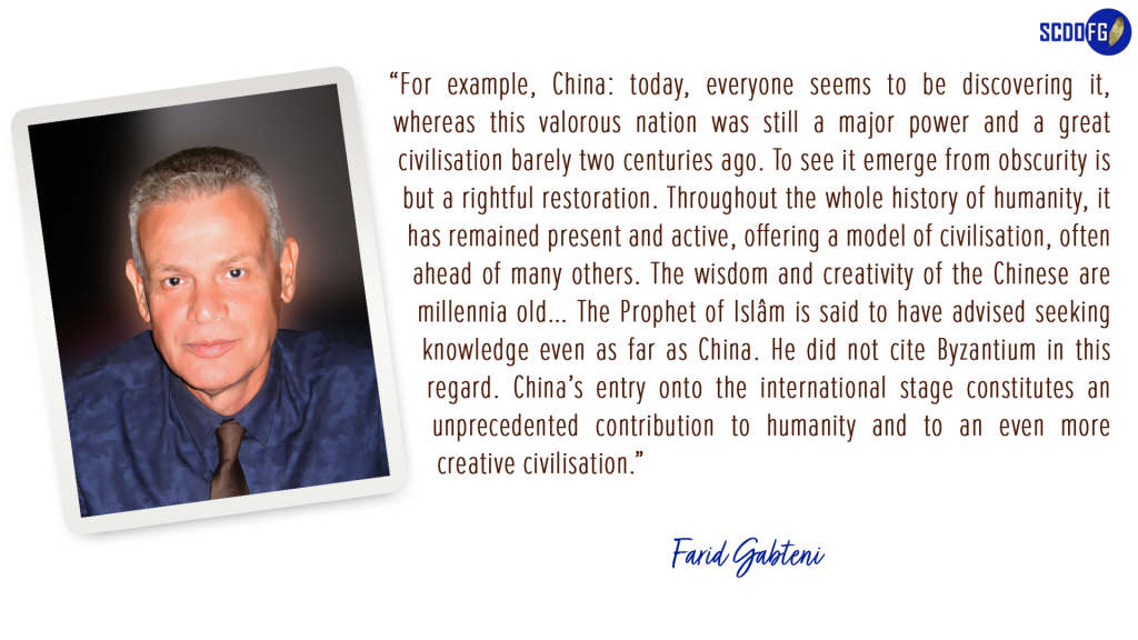 Portrait of Farid Abbes Raja Gabteni with a quote "For example, China: today, everyone seems to be discovering it, whereas this valorous nation was still a major power and a great civilisation barely two centuries ago. To see it emerge from obscurity is but a rightful restoration. Throughout the whole history of humanity, it has remained present and active, offering a model of civilisation, often ahead of many others. The wisdom and creativity of the Chinese are millennia old… The Prophet of Islâm is said to have advised seeking knowledge even as far as China. He did not cite Byzantium in this regard. China’s entry onto the international stage constitutes an unprecedented contribution to humanity and to an even more creative civilisation."