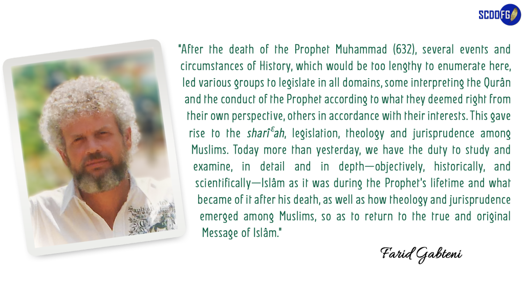 Portrait of Farid Abbes Raja Gabteni with a quote "After the death of the Prophet Muhammad (632), several events and circumstances of History, which would be too lengthy to enumerate here, led various groups to legislate in all domains, some interpreting the Qurân and the conduct of the Prophet according to what they deemed right from their own perspective, others in accordance with their interests. This gave rise to the sharîعah, legislation, theology and jurisprudence among Muslims. Today more than yesterday, we have the duty to study and examine, in detail and in depth—objectively, historically, and scientifically—Islâm as it was during the Prophet’s lifetime and what became of it after his death, as well as how theology and jurisprudence emerged among Muslims, so as to return to the true and original Message of Islâm."