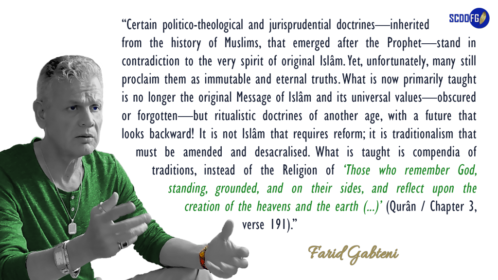 Portrait of Farid Abbes Raja Gabteni with a quote "Certain politico-theological and jurisprudential doctrines—inherited from the history of Muslims, that emerged after the Prophet—stand in contradiction to the very spirit of original Islâm. Yet, unfortunately, many still proclaim them as immutable and eternal truths. What is now primarily taught is no longer the original Message of Islâm and its universal values—obscured or forgotten—but ritualistic doctrines of another age, with a future that looks backward! It is not Islâm that requires reform; it is traditionalism that must be amended and desacralised. What is taught is compendia of traditions, instead of the Religion of ‘Those who remember God, standing, grounded, and on their sides, and reflect upon the creation of the heavens and the earth (...)’ (Qurân / Chapter 3, verse 191)."